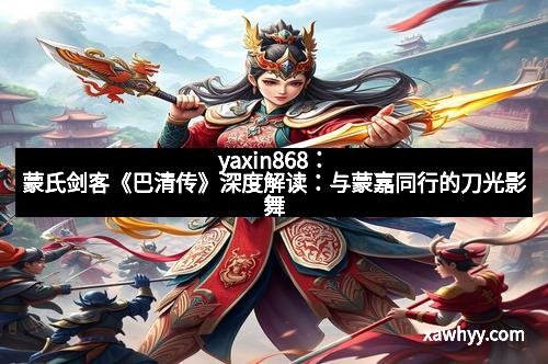 yaxin868:蒙氏剑客《巴清传》深度解读:与蒙嘉同行的刀光影舞 yaxin868:蒙氏剑客《巴清传》深度解读:与蒙嘉同行的刀光影舞